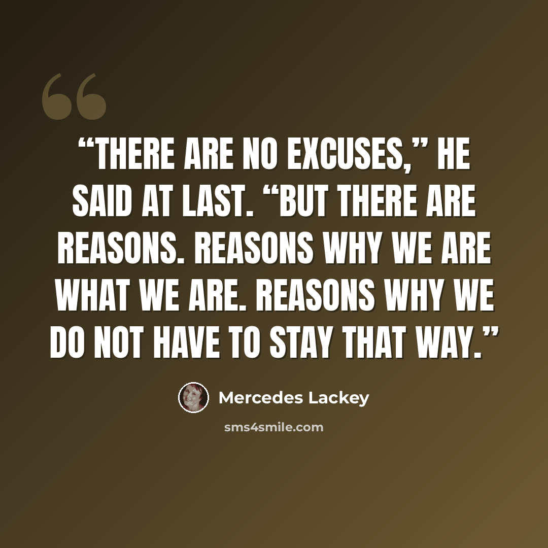“There are no excuses,” he said at last. “But there are reasons. Reasons why we are what we are. Reasons why we do not have to stay that way.” quote by Mercedes Lackey