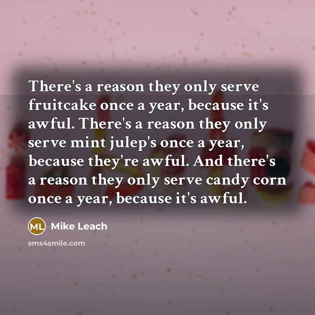 “There's a reason they only serve fruitcake once a year, because it's awful. There's a reason they only serve mint julep's once a year, because they're awful. And there's a reason they only serve candy corn once a year, because it's awful.” quote by Mike Leach