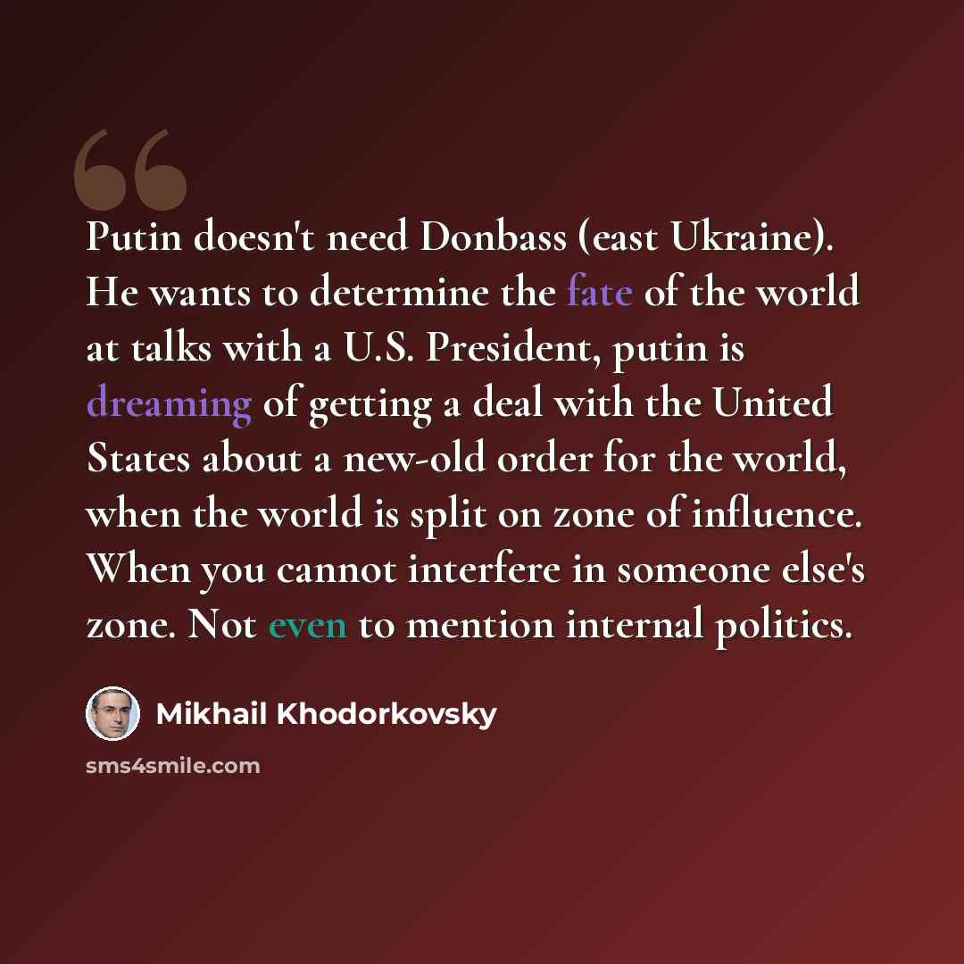 “Putin doesn't need Donbass (east Ukraine). He wants to determine the fate of the world at talks with a U.S. President, putin is dreaming of getting a deal with the United States about a new-old order for the world, when the world is split on zone of influence. When you cannot interfere in someone…” quote by Mikhail Khodorkovsky