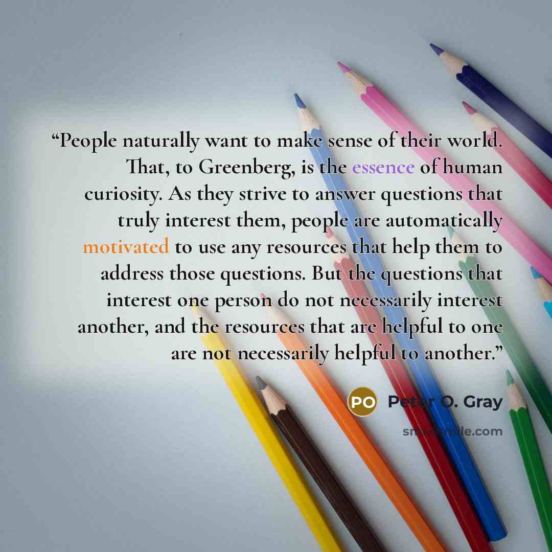 “People naturally want to make sense of their world. That, to Greenberg, is the essence of human curiosity. As they strive to answer questions that truly interest them, people are automatically motivated to use any resources that help them to address those questions. But the questions that interest…” quote by Peter O. Gray