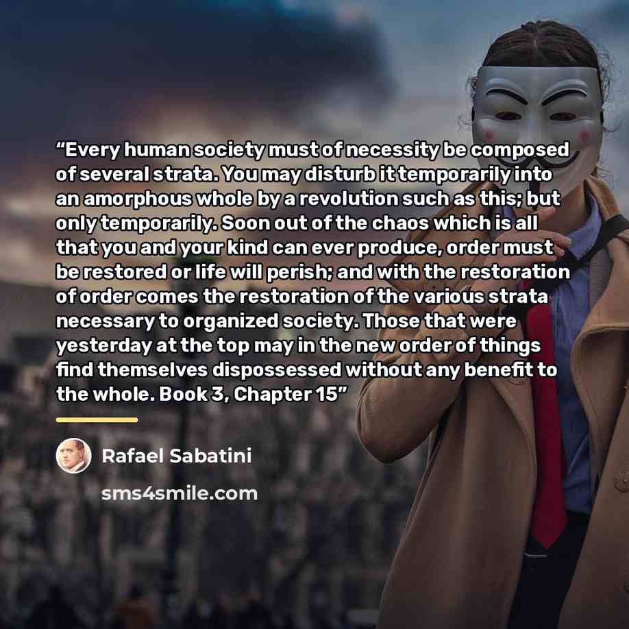 “Every human society must of necessity be composed of several strata. You may disturb it temporarily into an amorphous whole by a revolution such as this; but only temporarily. Soon out of the chaos which is all that you and your kind can ever produce, order must be restored or life will perish…” quote by Rafael Sabatini