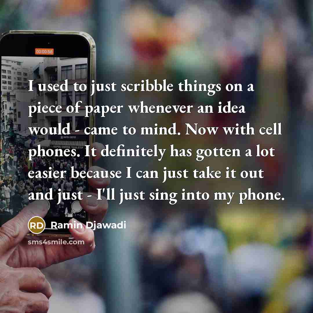 “I used to just scribble things on a piece of paper whenever an idea would - came to mind. Now with cell phones. It definitely has gotten a lot easier because I can just take it out and just - I'll just sing into my phone.” quote by Ramin Djawadi