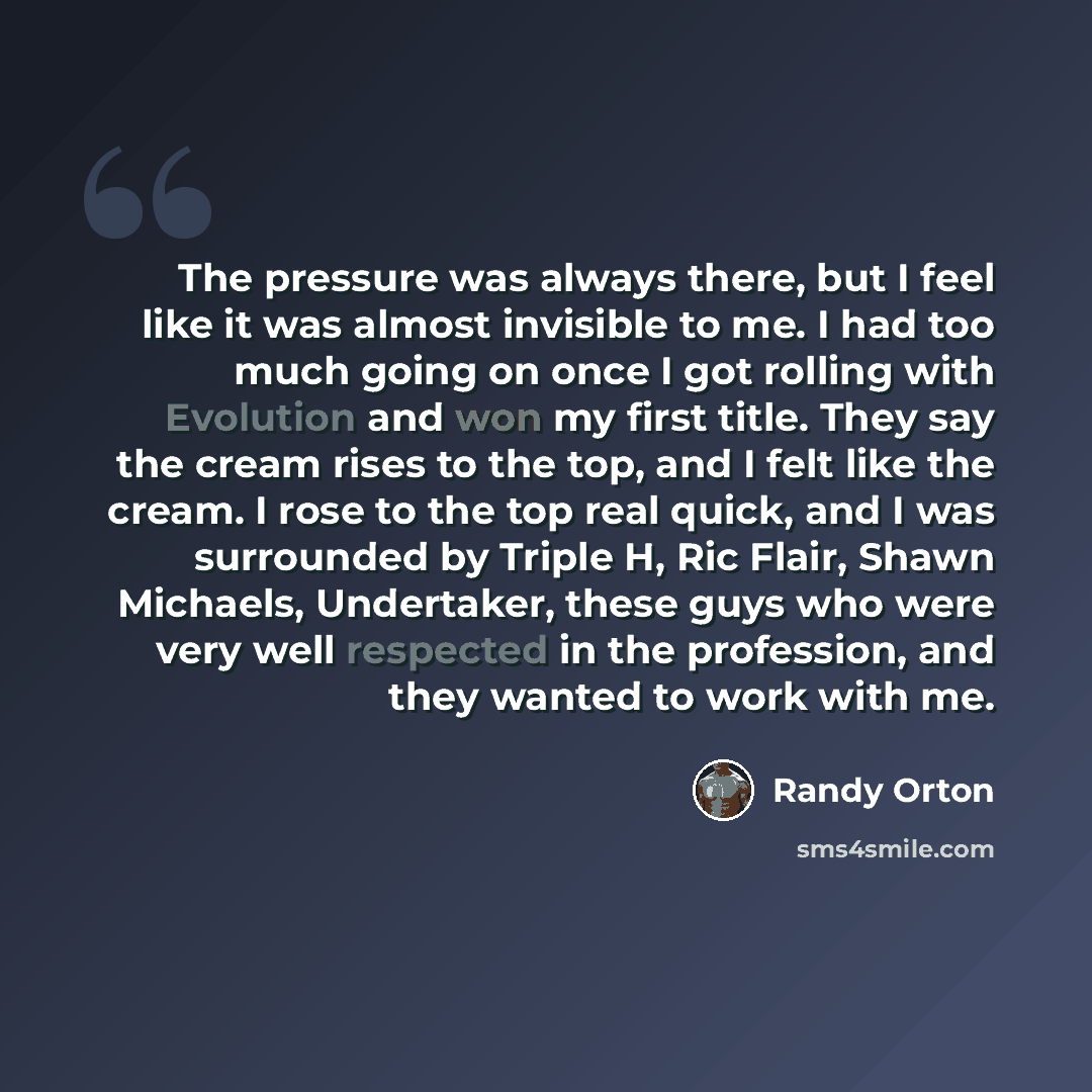 “The pressure was always there, but I feel like it was almost invisible to me. I had too much going on once I got rolling with Evolution and won my first title. They say the cream rises to the top, and I felt like the cream. I rose to the top real quick, and I was surrounded by Triple H, Ric Flair…” quote by Randy Orton