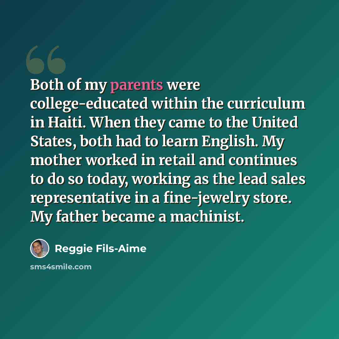 “Both of my parents were college-educated within the curriculum in Haiti. When they came to the United States, both had to learn English. My mother worked in retail and continues to do so today, working as the lead sales representative in a fine-jewelry store. My father became a machinist.” quote by Reggie Fils-Aime