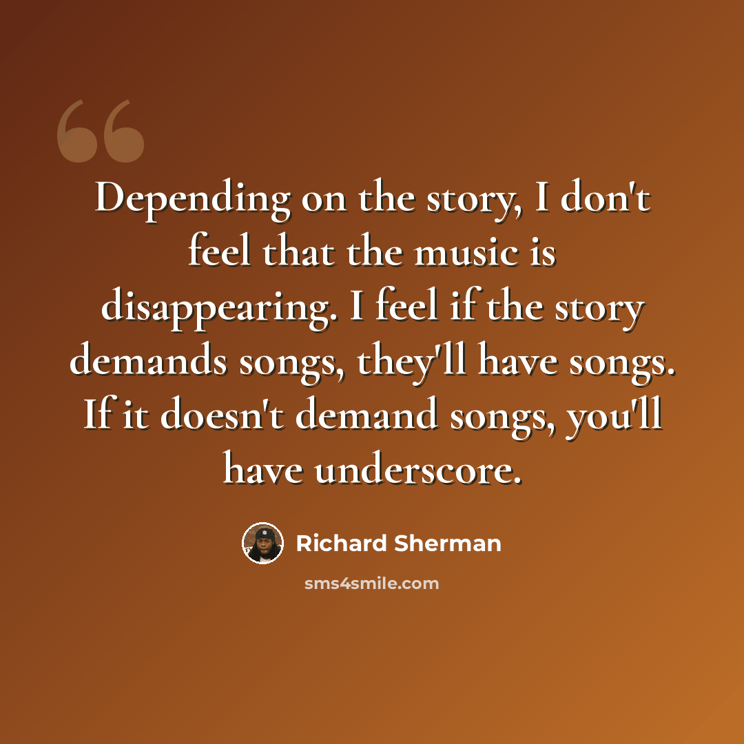 “Depending on the story, I don't feel that the music is disappearing. I feel if the story demands songs, they'll have songs. If it doesn't demand songs, you'll have underscore.” quote by Richard Sherman