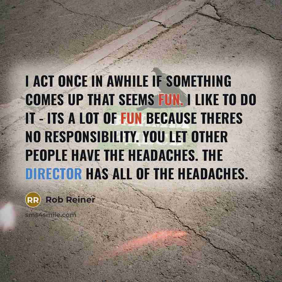 “I act once in awhile if something comes up that seems fun. I like to do it - its a lot of fun because theres no responsibility. You let other people have the headaches. The director has all of the headaches.” quote by Rob Reiner