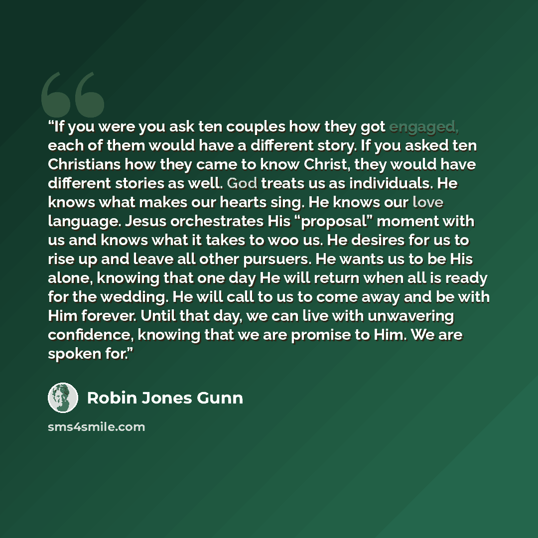 “If you were you ask ten couples how they got engaged, each of them would have a different story. If you asked ten Christians how they came to know Christ, they would have different stories as well. God treats us as individuals. He knows what makes our hearts sing. He knows our love language. Jesus…” quote by Robin Jones Gunn