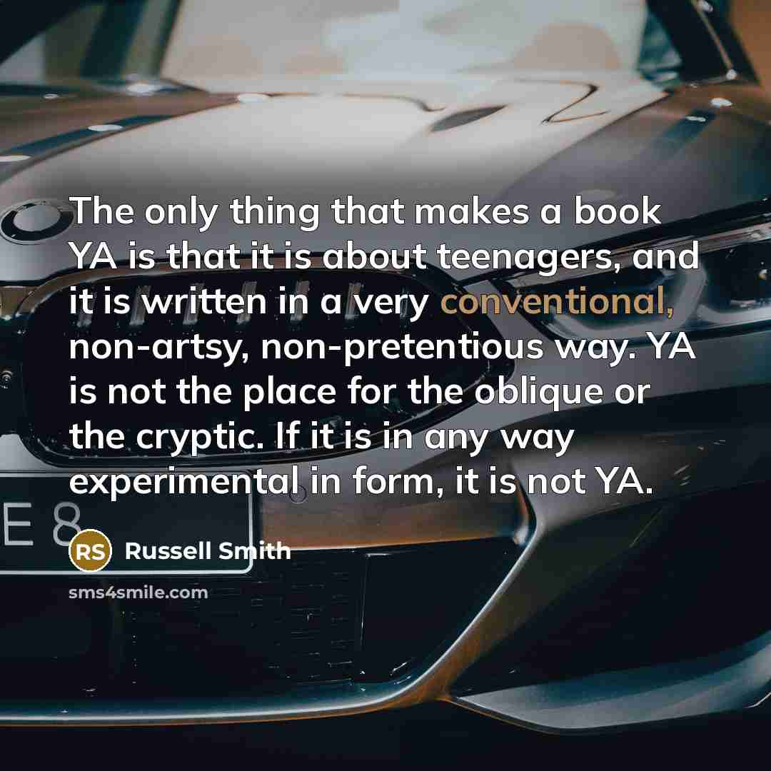 “The only thing that makes a book YA is that it is about teenagers, and it is written in a very conventional, non-artsy, non-pretentious way. YA is not the place for the oblique or the cryptic. If it is in any way experimental in form, it is not YA.” quote by Russell Smith