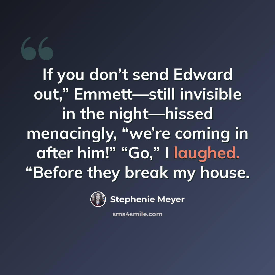“If you don’t send Edward out,” Emmett—still invisible in the night—hissed menacingly, “we’re coming in after him!” “Go,” I laughed. “Before they break my house.” quote by Stephenie Meyer