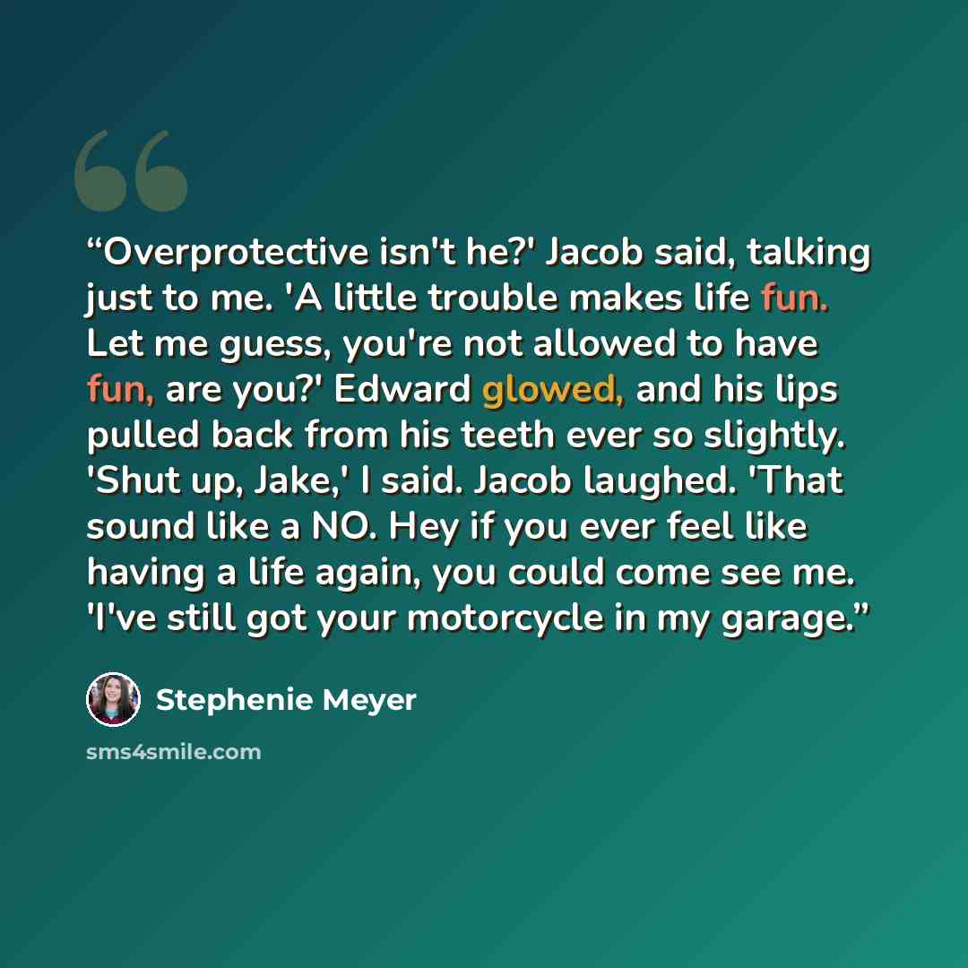 “Overprotective isn't he?' Jacob said, talking just to me. 'A little trouble makes life fun. Let me guess, you're not allowed to have fun, are you?' Edward glowed, and his lips pulled back from his teeth ever so slightly. 'Shut up, Jake,' I said. Jacob laughed. 'That sound like a NO. Hey if you…” quote by Stephenie Meyer