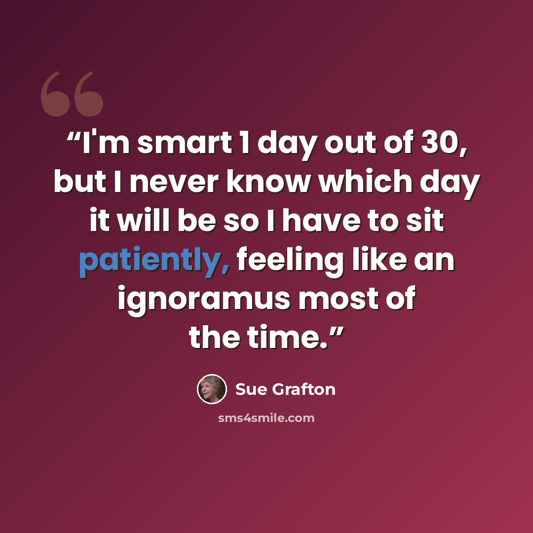 “I'm smart 1 day out of 30, but I never know which day it will be so I have to sit patiently, feeling like an ignoramus most of the time.” quote by Sue Grafton
