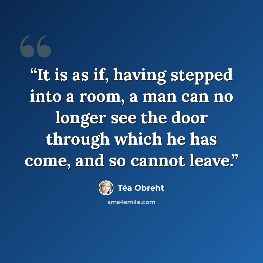 “It is as if, having stepped into a room, a man can no longer see the door through which he has come, and so cannot leave.” quote by Téa Obreht