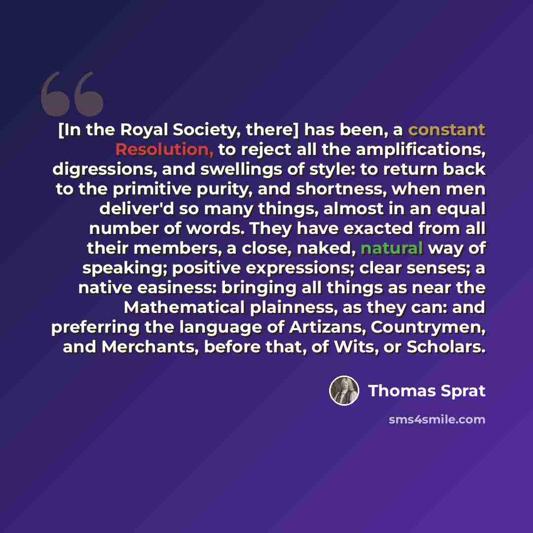 “[In the Royal Society, there] has been, a constant Resolution, to reject all the amplifications, digressions, and swellings of style: to return back to the primitive purity, and shortness, when men deliver'd so many things, almost in an equal number of words. They have exacted from all their…” quote by Thomas Sprat