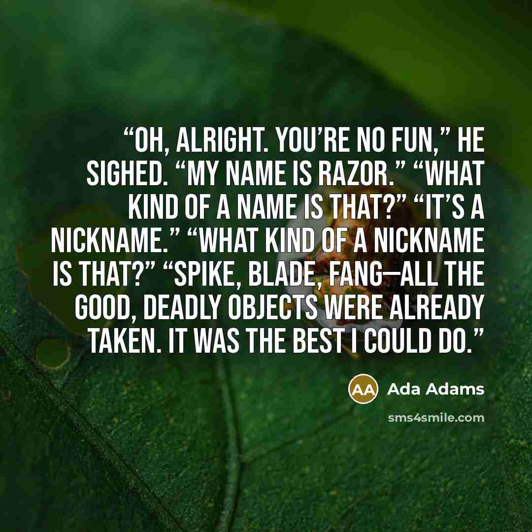 “Oh, alright. You’re no fun,” he sighed. “My name is Razor.” “What kind of a name is that?” “It’s a nickname.” “What kind of a nickname is that?” “Spike, Blade, Fang—all the good, deadly objects were already taken. It was the best I could do.” quote by Ada Adams