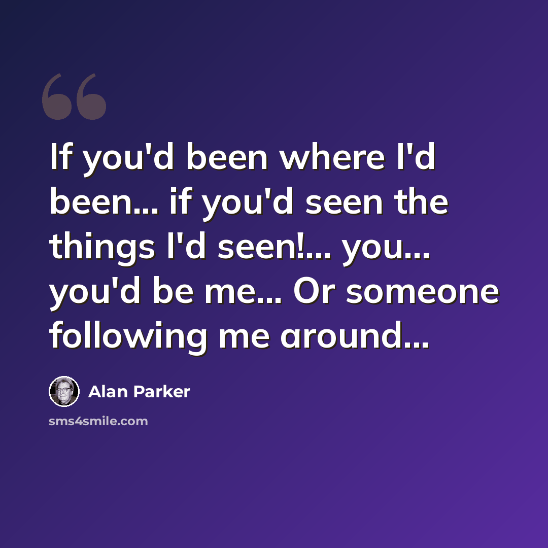 “If you'd been where I'd been... if you'd seen the things I'd seen!... you... you'd be me... Or someone following me around...” quote by Alan Parker