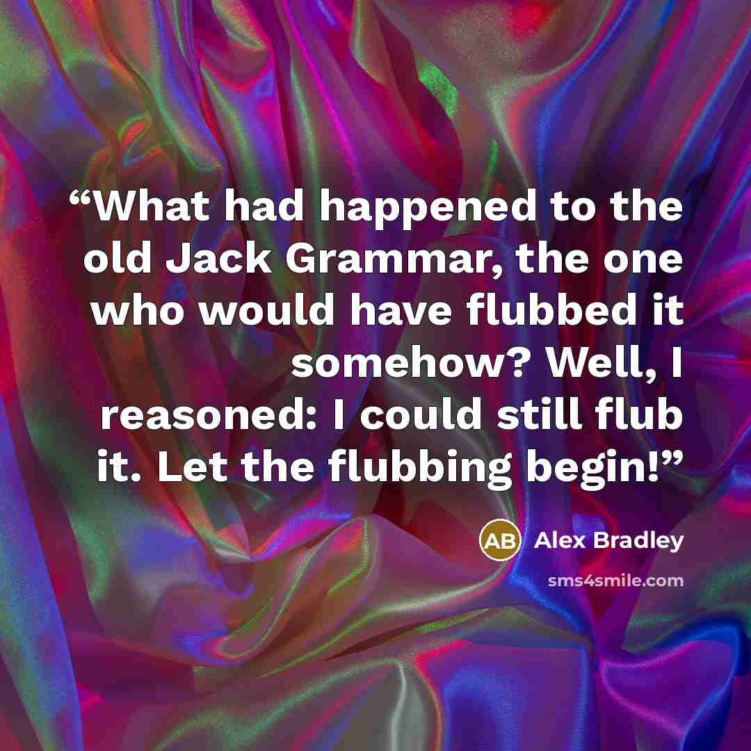 “What had happened to the old Jack Grammar, the one who would have flubbed it somehow? Well, I reasoned: I could still flub it. Let the flubbing begin!” quote by Alex Bradley