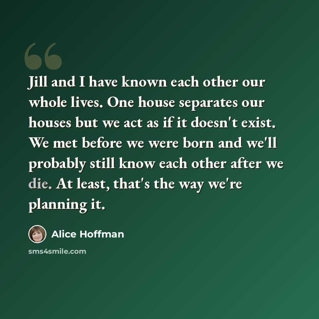 “Jill and I have known each other our whole lives. One house separates our houses but we act as if it doesn't exist. We met before we were born and we'll probably still know each other after we die. At least, that's the way we're planning it.” quote by Alice Hoffman
