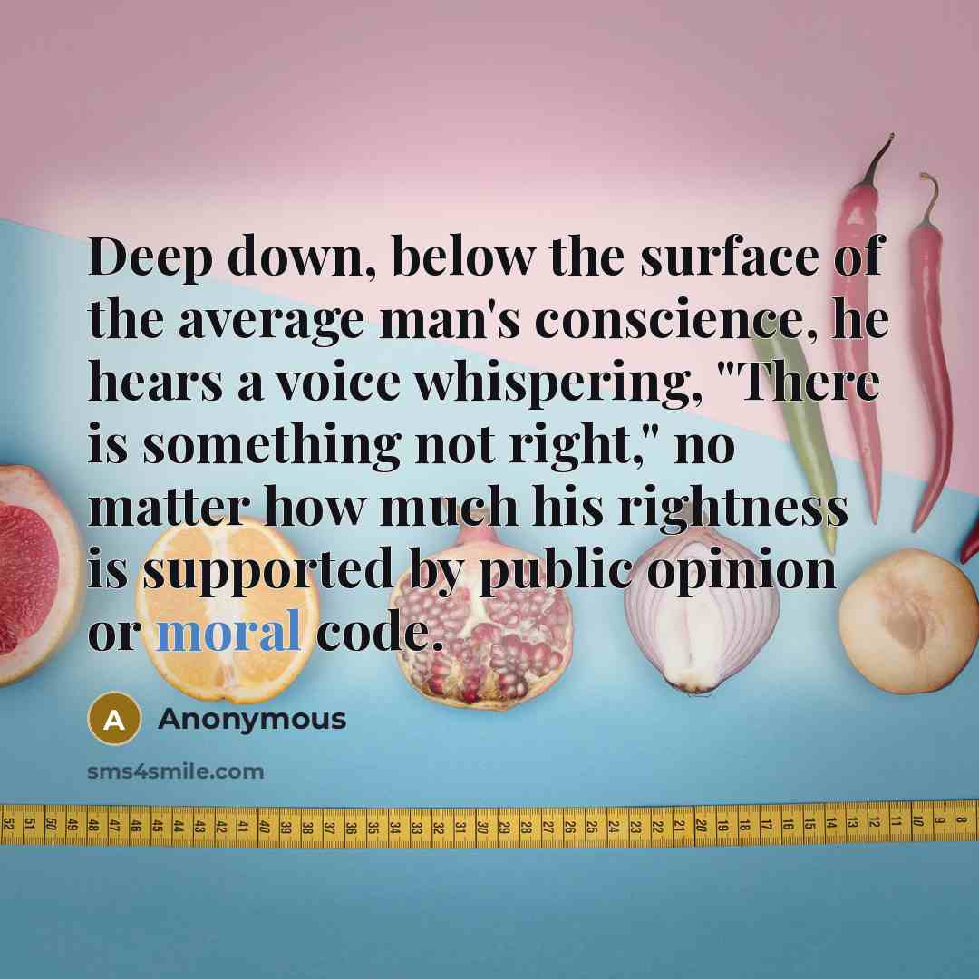 “Deep down, below the surface of the average man's conscience, he hears a voice whispering, "There is something not right," no matter how much his rightness is supported by public opinion or moral code.” quote by Anonymous