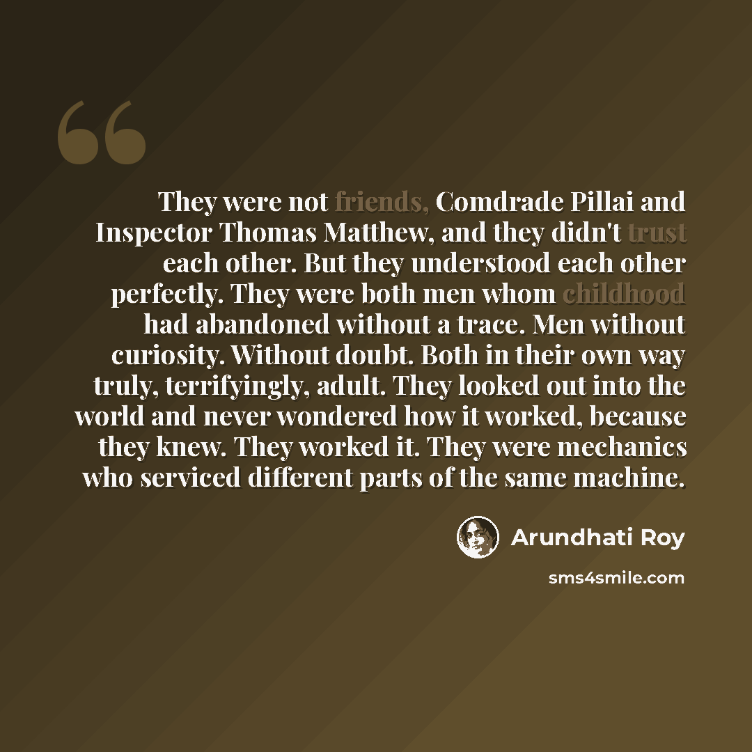 “They were not friends, Comdrade Pillai and Inspector Thomas Matthew, and they didn't trust each other. But they understood each other perfectly. They were both men whom childhood had abandoned without a trace. Men without curiosity. Without doubt. Both in their own way truly, terrifyingly, adult…” quote by Arundhati Roy