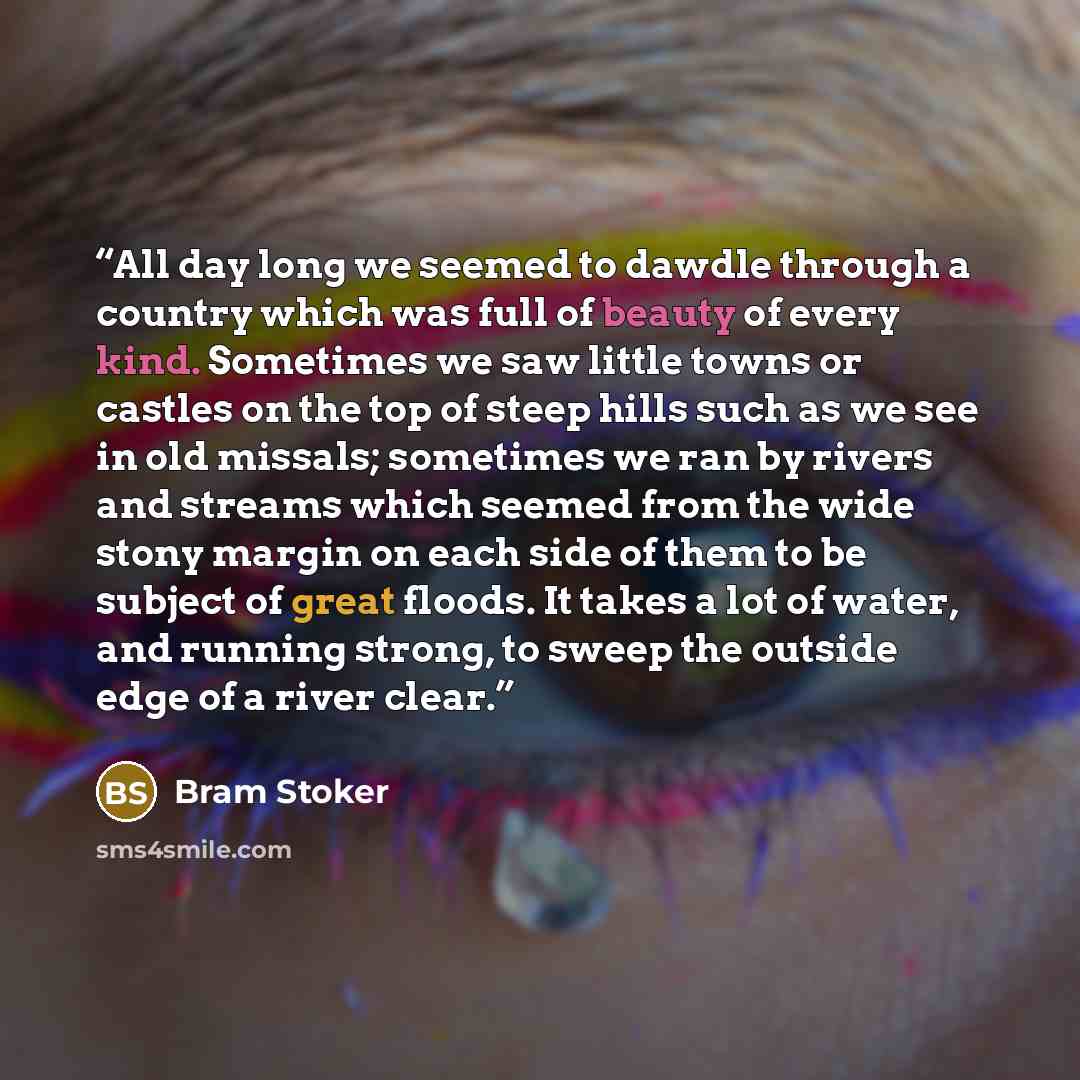 “All day long we seemed to dawdle through a country which was full of beauty of every kind. Sometimes we saw little towns or castles on the top of steep hills such as we see in old missals; sometimes we ran by rivers and streams which seemed from the wide stony margin on each side of them to be…” quote by Bram Stoker