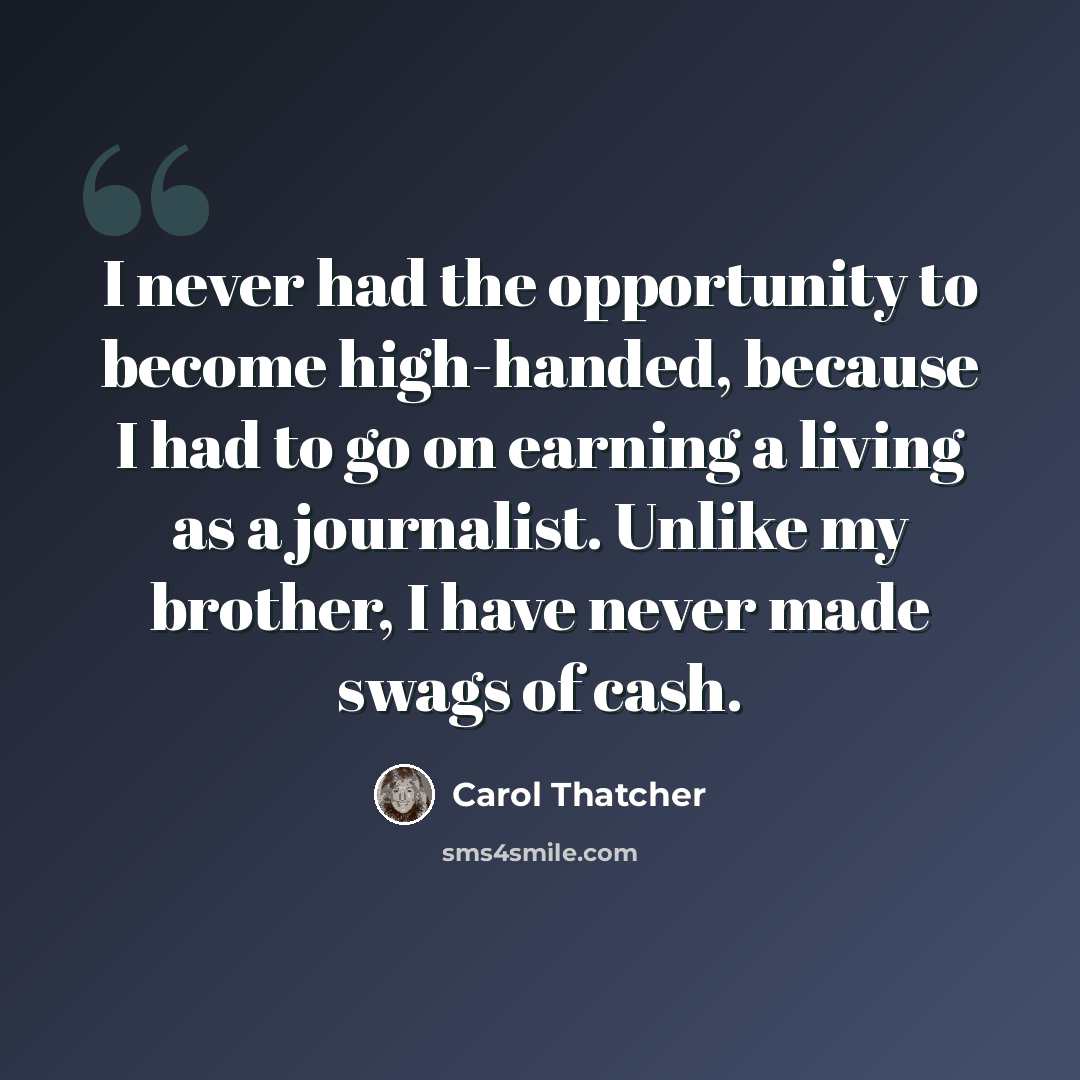 “I never had the opportunity to become high-handed, because I had to go on earning a living as a journalist. Unlike my brother, I have never made swags of cash.” quote by Carol Thatcher