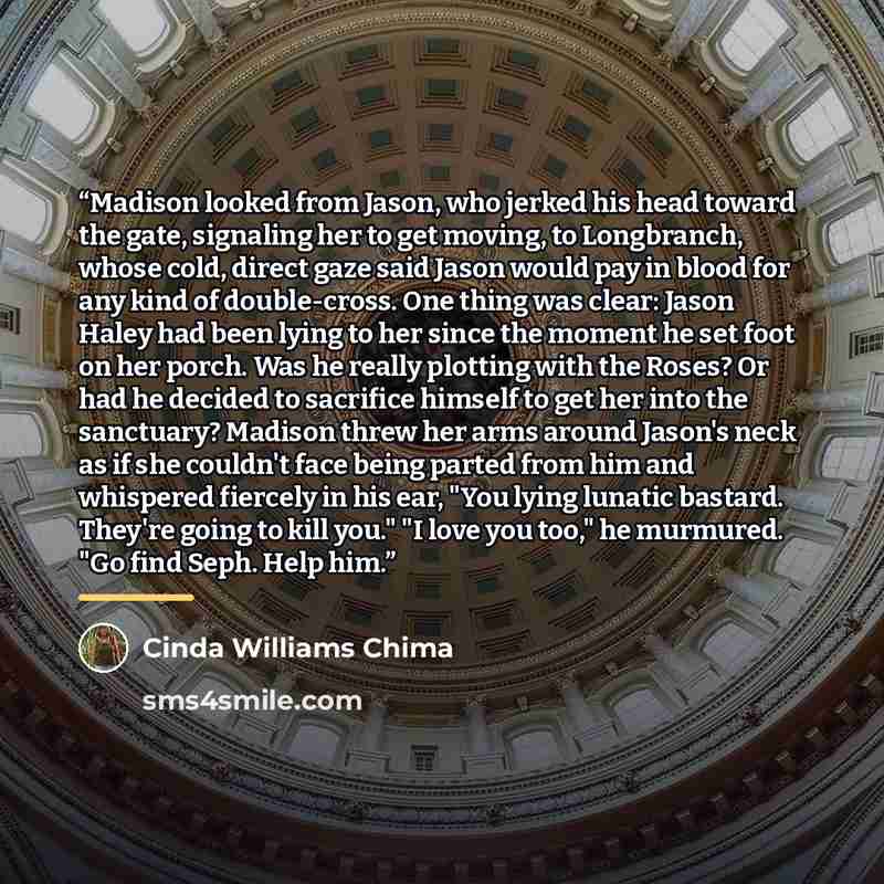“Madison looked from Jason, who jerked his head toward the gate, signaling her to get moving, to Longbranch, whose cold, direct gaze said Jason would pay in blood for any kind of double-cross. One thing was clear: Jason Haley had been lying to her since the moment he set foot on her porch. Was he…” quote by Cinda Williams Chima