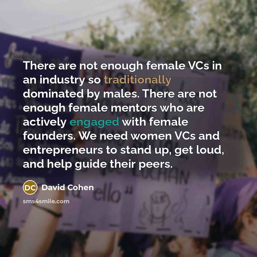 “There are not enough female VCs in an industry so traditionally dominated by males. There are not enough female mentors who are actively engaged with female founders. We need women VCs and entrepreneurs to stand up, get loud, and help guide their peers.” quote by David Cohen