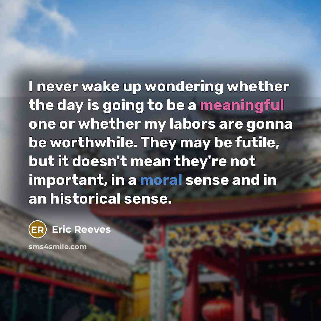 “I never wake up wondering whether the day is going to be a meaningful one or whether my labors are gonna be worthwhile. They may be futile, but it doesn't mean they're not important, in a moral sense and in an historical sense.” quote by Eric Reeves