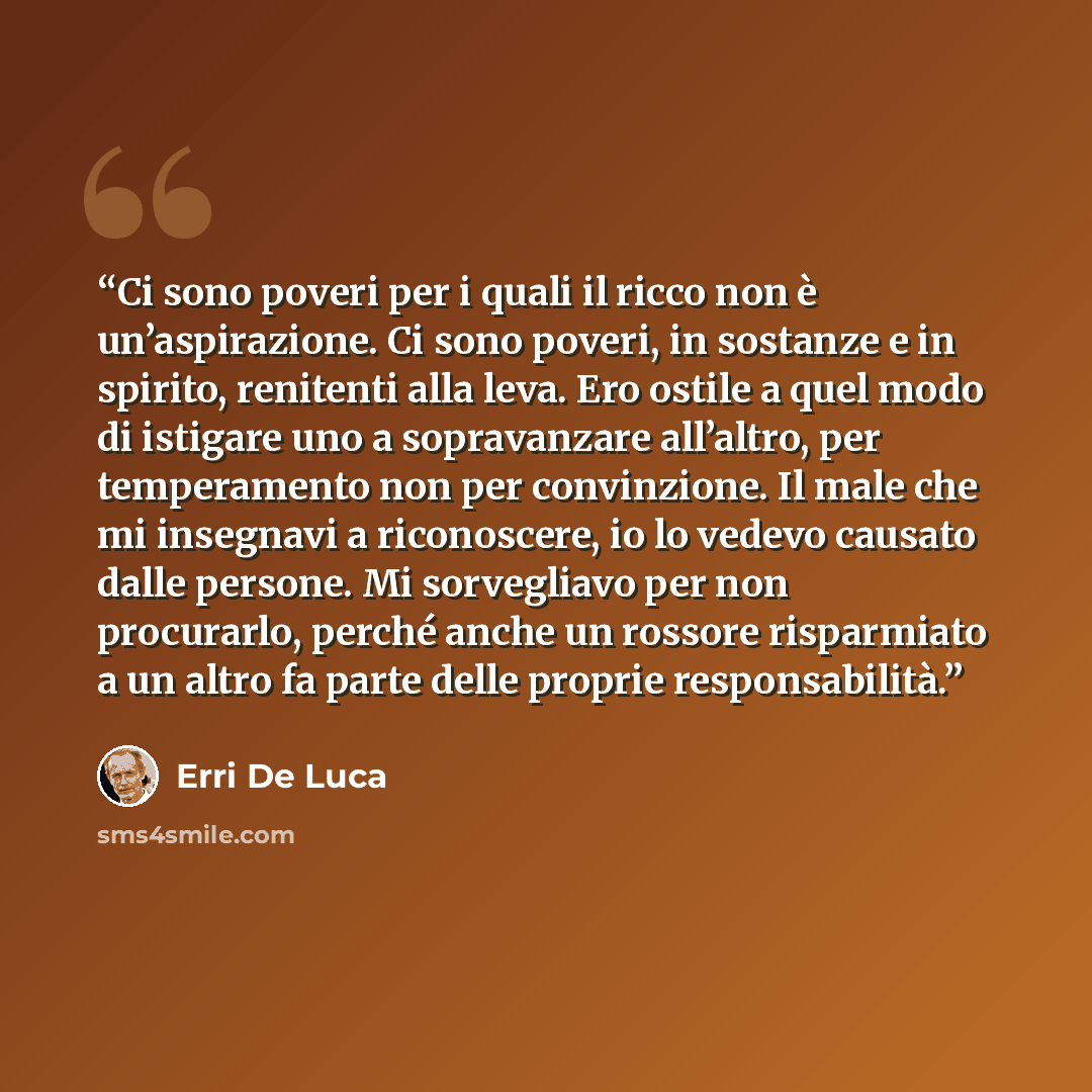 “Ci sono poveri per i quali il ricco non è un’aspirazione. Ci sono poveri, in sostanze e in spirito, renitenti alla leva. Ero ostile a quel modo di istigare uno a sopravanzare all’altro, per temperamento non per convinzione. Il male che mi insegnavi a riconoscere, io lo vedevo causato dalle…” quote by Erri De Luca