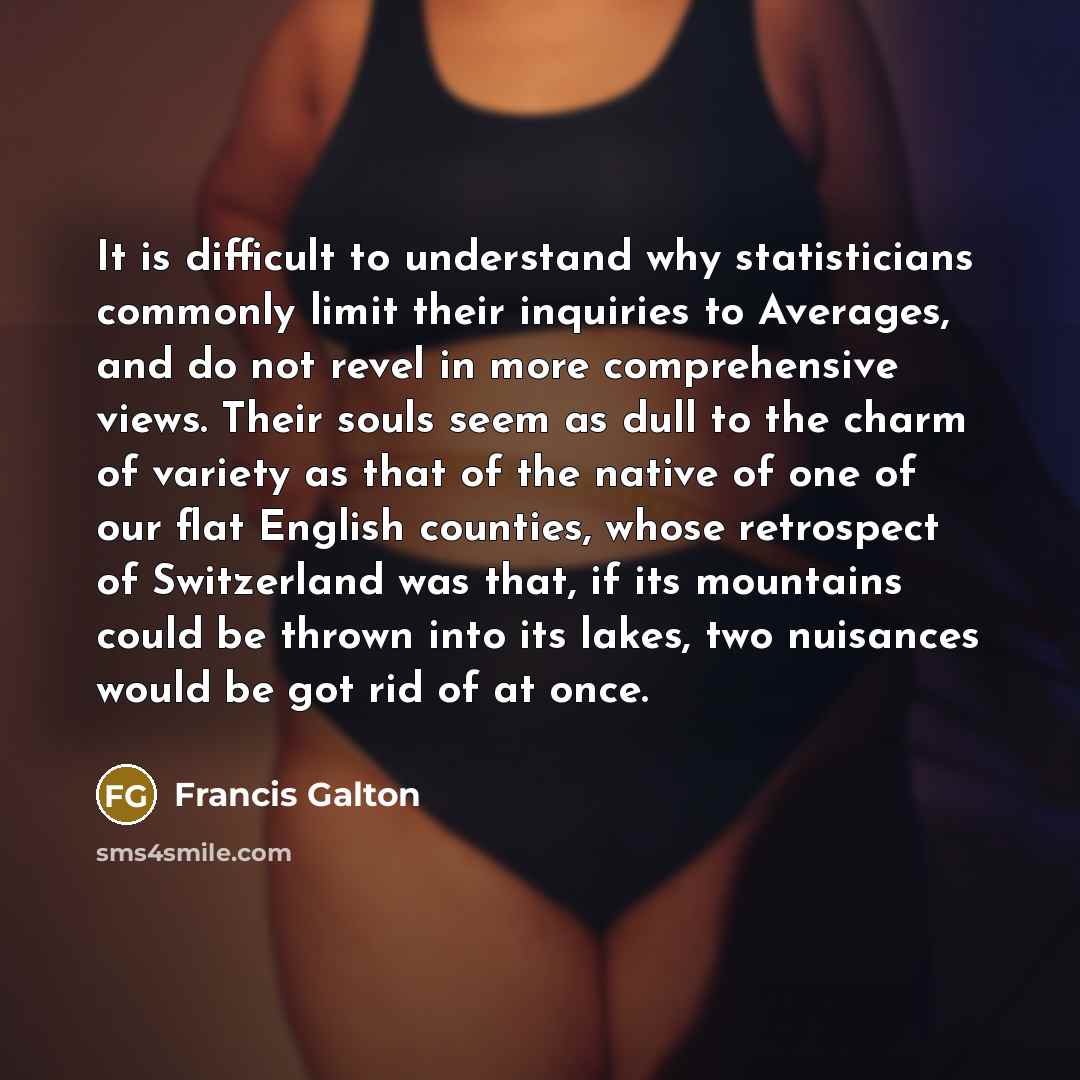 “It is difficult to understand why statisticians commonly limit their inquiries to Averages, and do not revel in more comprehensive views. Their souls seem as dull to the charm of variety as that of the native of one of our flat English counties, whose retrospect of Switzerland was that, if its…” quote by Francis Galton