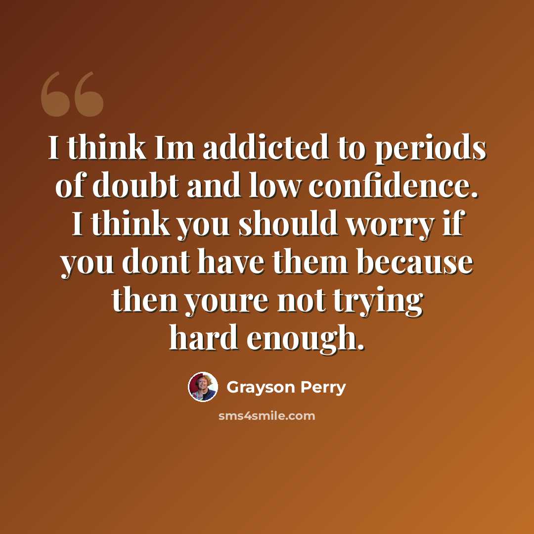 “I think Im addicted to periods of doubt and low confidence. I think you should worry if you dont have them because then youre not trying hard enough.” quote by Grayson Perry