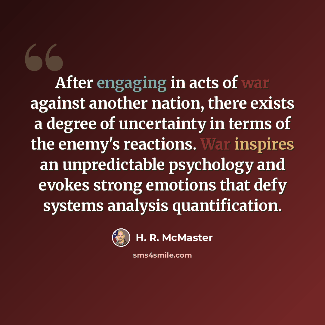 “After engaging in acts of war against another nation, there exists a degree of uncertainty in terms of the enemy's reactions. War inspires an unpredictable psychology and evokes strong emotions that defy systems analysis quantification.” quote by H. R. McMaster