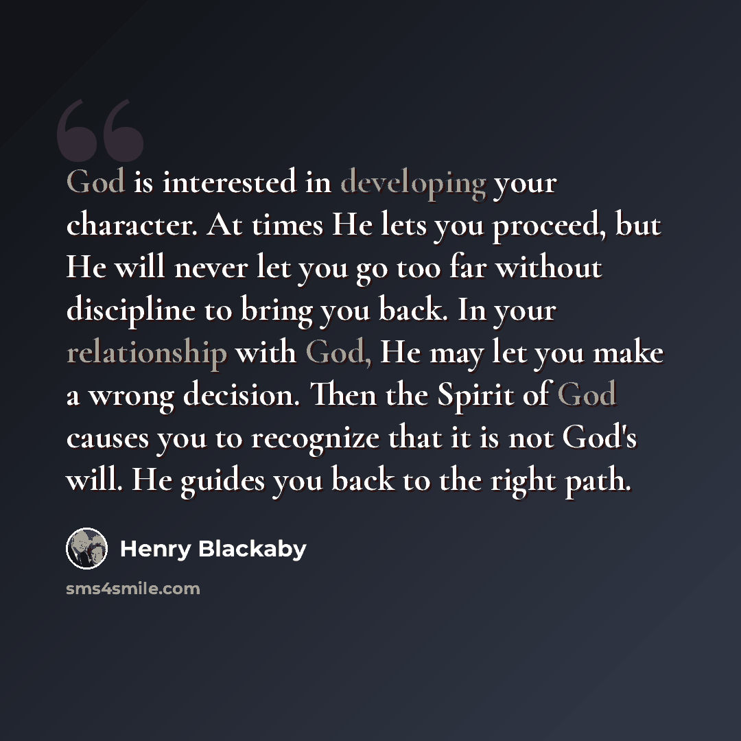“God is interested in developing your character. At times He lets you proceed, but He will never let you go too far without discipline to bring you back. In your relationship with God, He may let you make a wrong decision. Then the Spirit of God causes you to recognize that it is not God's will. He…” quote by Henry Blackaby