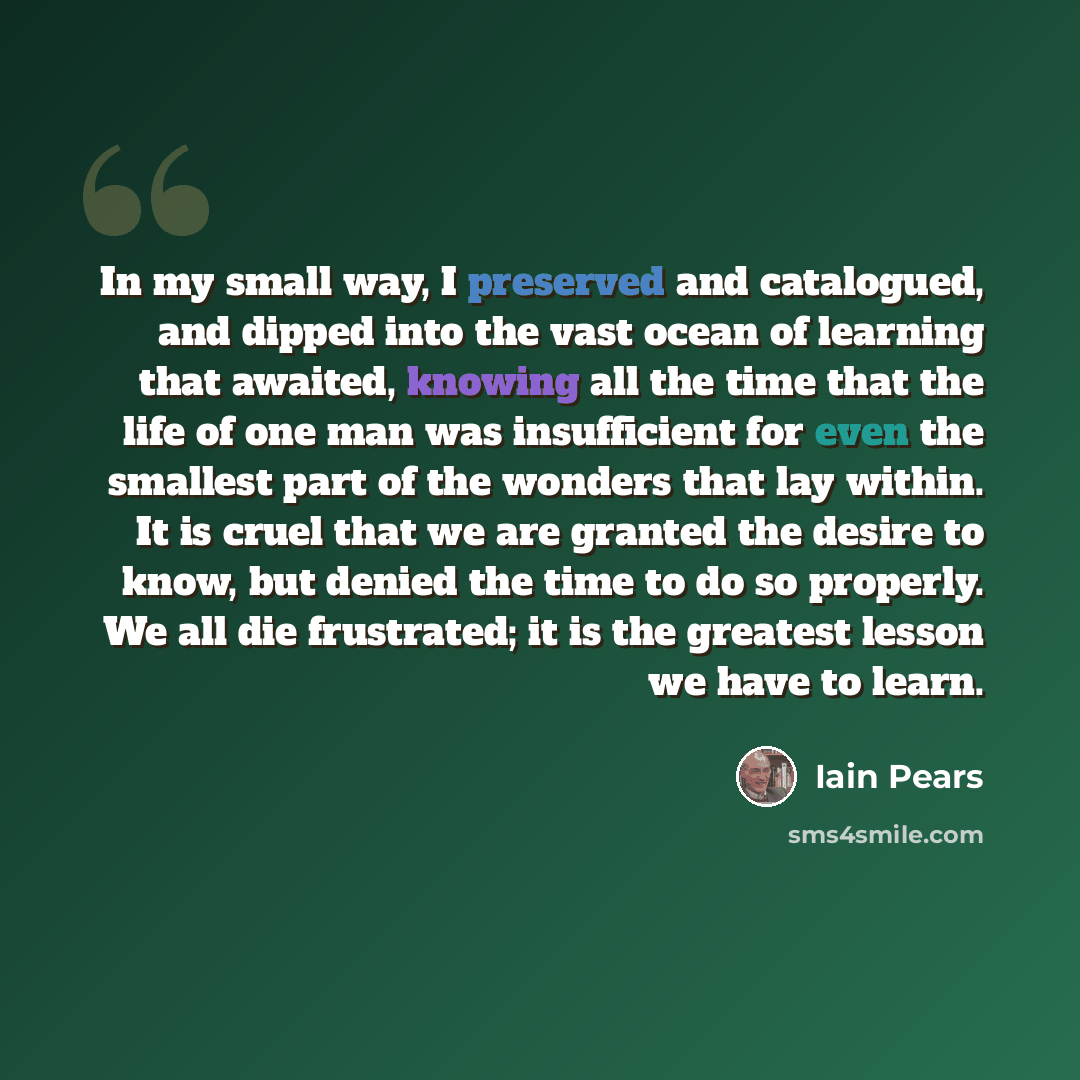 “In my small way, I preserved and catalogued, and dipped into the vast ocean of learning that awaited, knowing all the time that the life of one man was insufficient for even the smallest part of the wonders that lay within. It is cruel that we are granted the desire to know, but denied the time to…” quote by Iain Pears