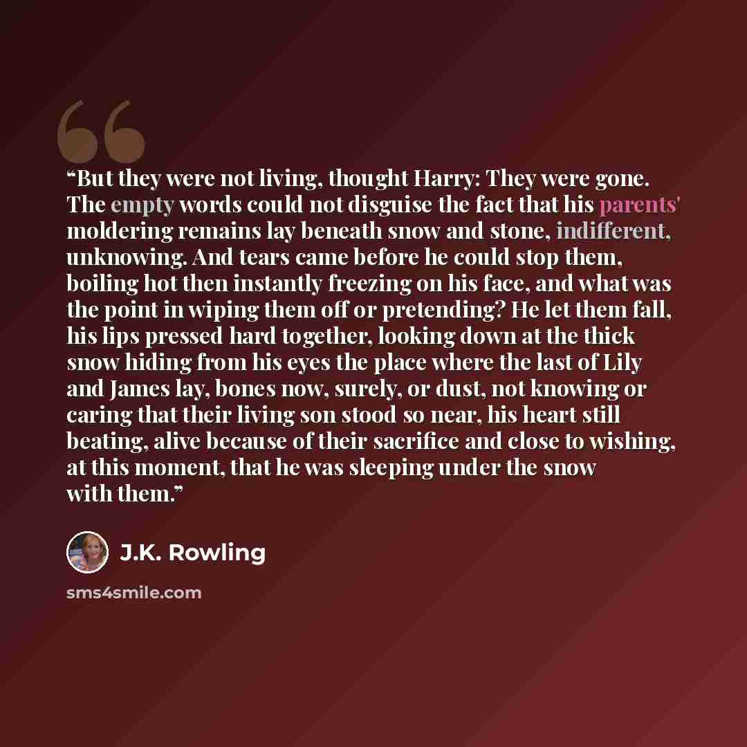 “But they were not living, thought Harry: They were gone. The empty words could not disguise the fact that his parents' moldering remains lay beneath snow and stone, indifferent, unknowing. And tears came before he could stop them, boiling hot then instantly freezing on his face, and what was the…” quote by J.K. Rowling