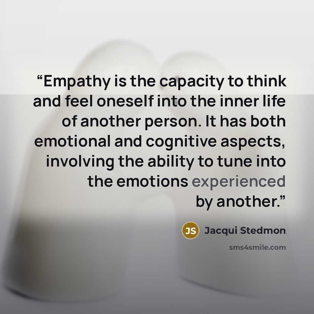 “Empathy is the capacity to think and feel oneself into the inner life of another person. It has both emotional and cognitive aspects, involving the ability to tune into the emotions experienced by another.” quote by Jacqui Stedmon