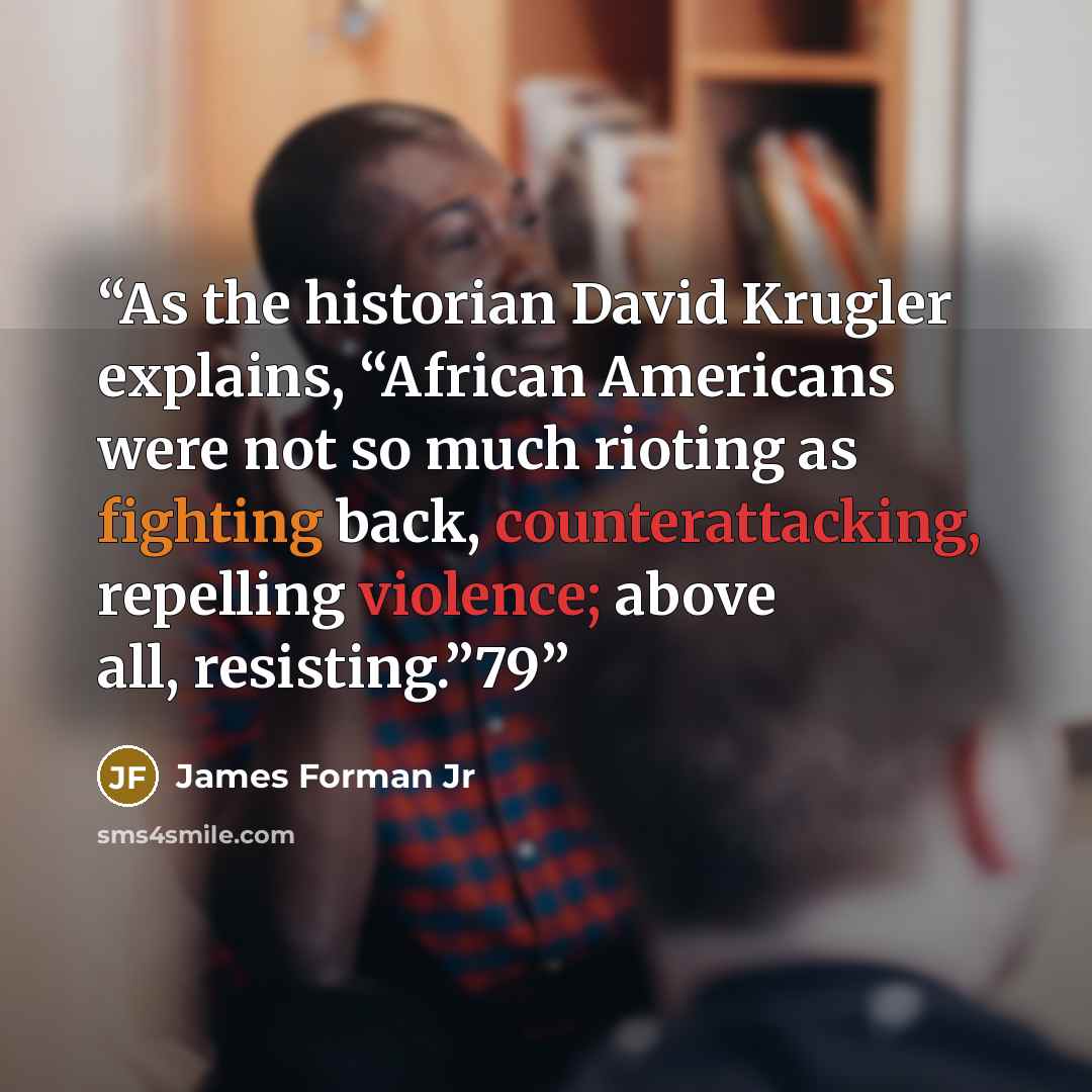 “As the historian David Krugler explains, “African Americans were not so much rioting as fighting back, counterattacking, repelling violence; above all, resisting.”79” quote by James Forman Jr