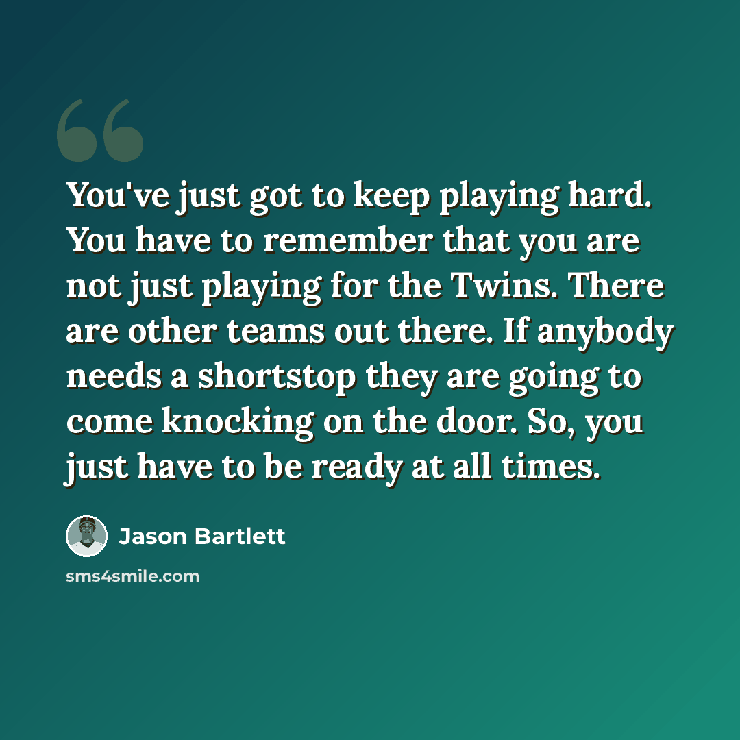“You've just got to keep playing hard. You have to remember that you are not just playing for the Twins. There are other teams out there. If anybody needs a shortstop they are going to come knocking on the door. So, you just have to be ready at all times.” quote by Jason Bartlett