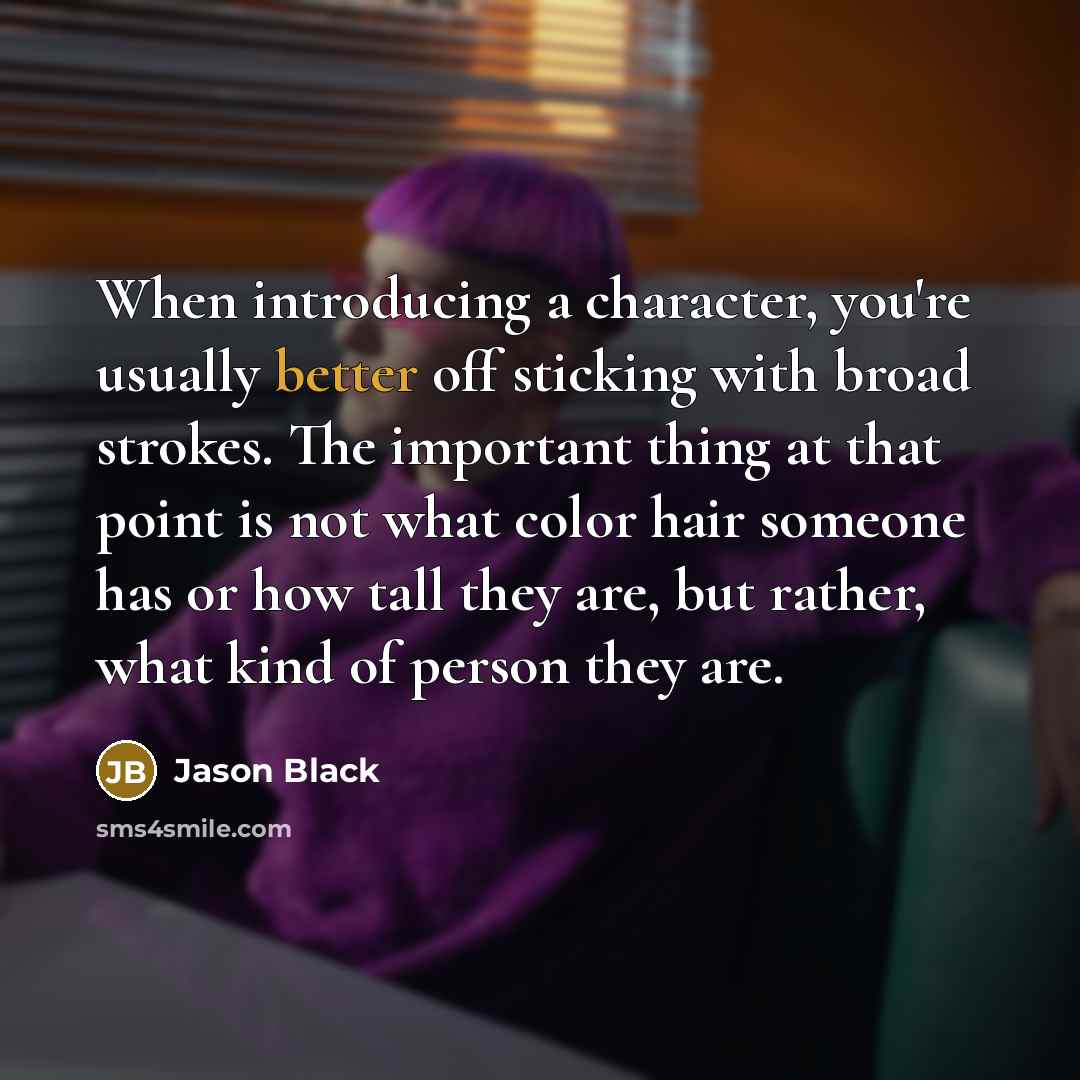 “When introducing a character, you're usually better off sticking with broad strokes. The important thing at that point is not what color hair someone has or how tall they are, but rather, what kind of person they are.” quote by Jason Black