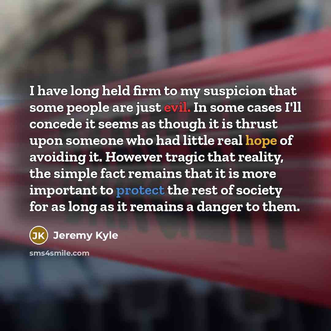 “I have long held firm to my suspicion that some people are just evil. In some cases I'll concede it seems as though it is thrust upon someone who had little real hope of avoiding it. However tragic that reality, the simple fact remains that it is more important to protect the rest of society for…” quote by Jeremy Kyle