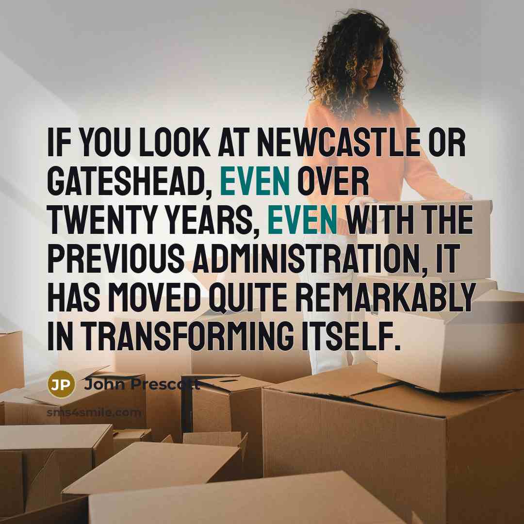 “If you look at Newcastle or Gateshead, even over twenty years, even with the previous administration, it has moved quite remarkably in transforming itself.” quote by John Prescott