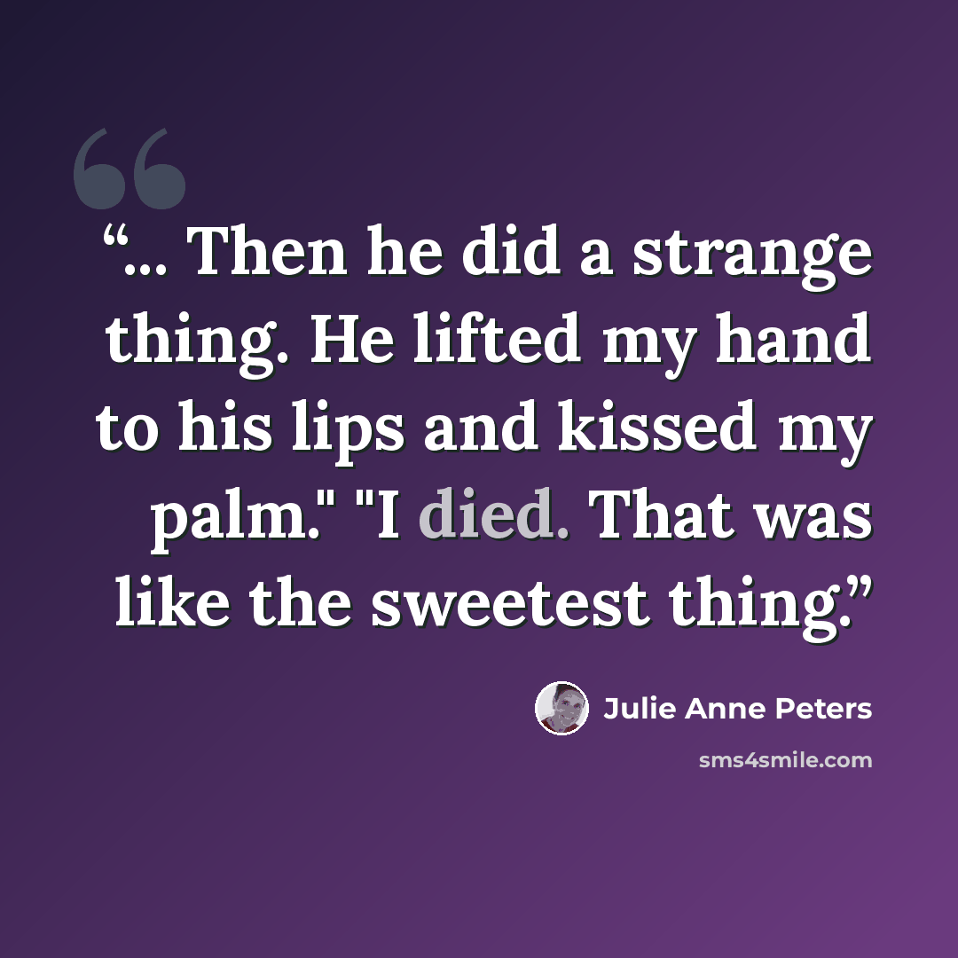“... Then he did a strange thing. He lifted my hand to his lips and kissed my palm." "I died. That was like the sweetest thing.” quote by Julie Anne Peters