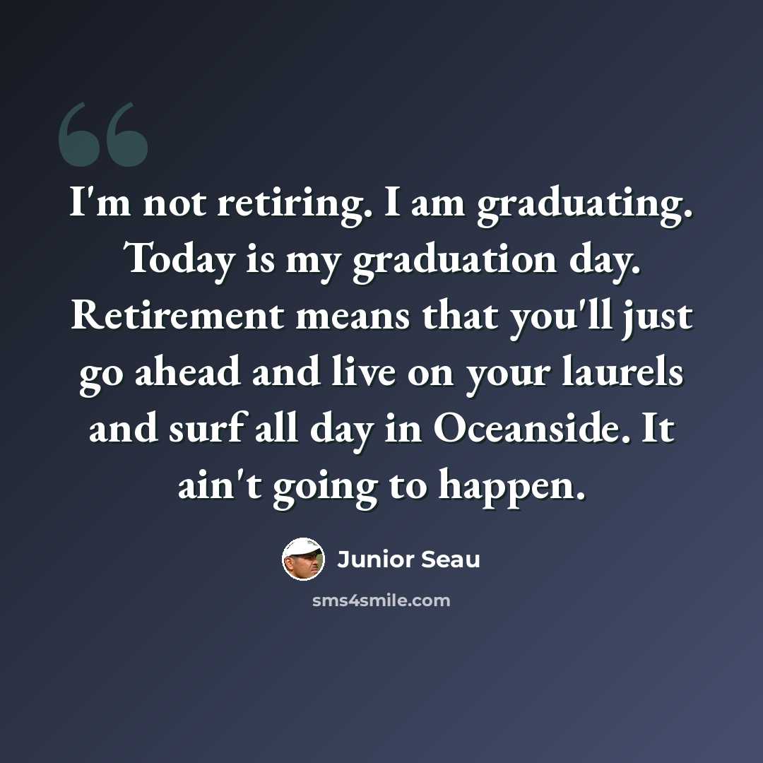 “I'm not retiring. I am graduating. Today is my graduation day. Retirement means that you'll just go ahead and live on your laurels and surf all day in Oceanside. It ain't going to happen.” quote by Junior Seau