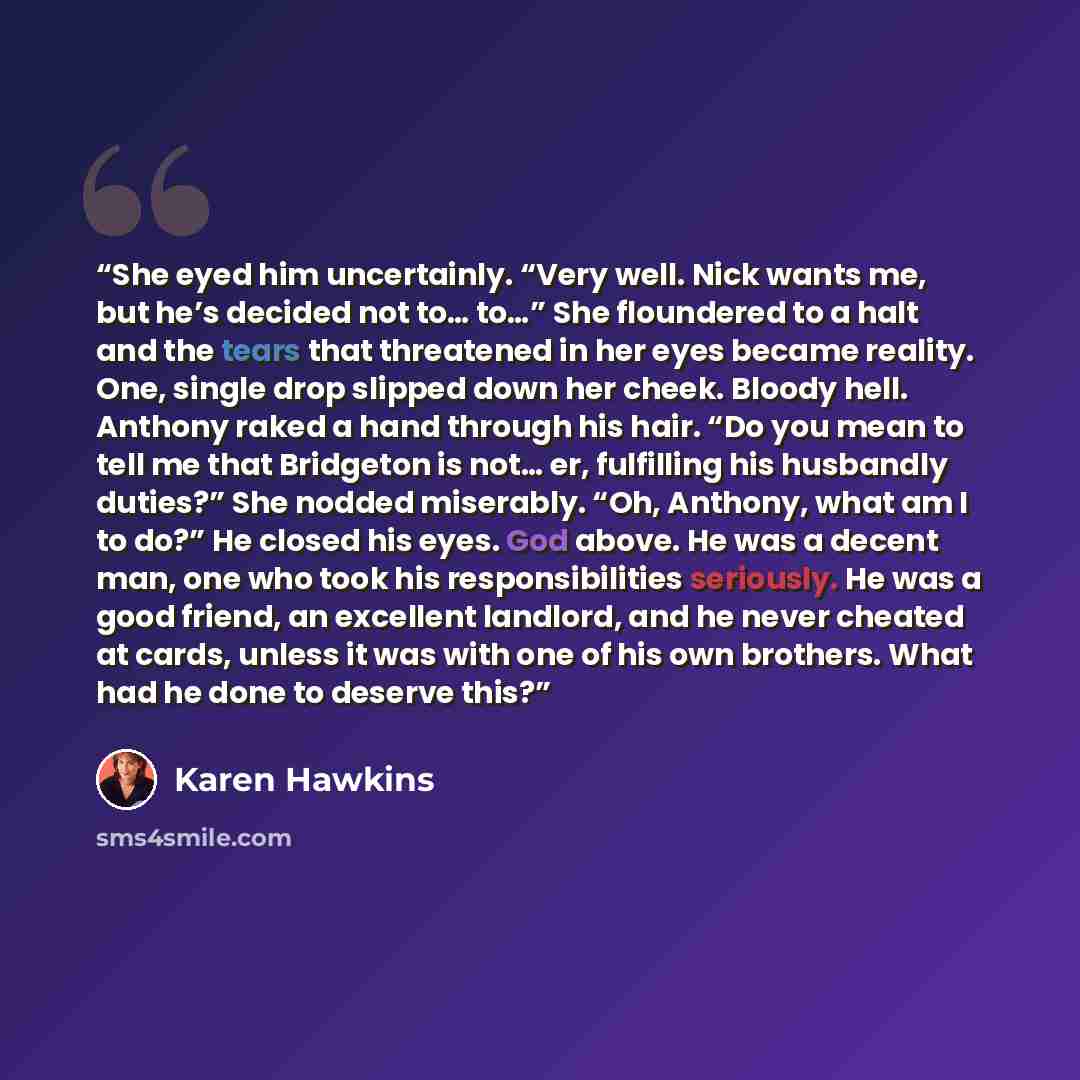 “She eyed him uncertainly. “Very well. Nick wants me, but he’s decided not to… to…” She floundered to a halt and the tears that threatened in her eyes became reality. One, single drop slipped down her cheek. Bloody hell. Anthony raked a hand through his hair. “Do you mean to tell me that Bridgeton…” quote by Karen Hawkins