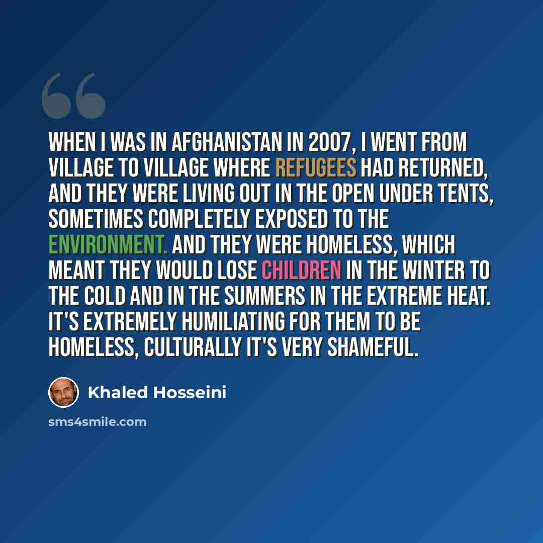 “When I was in Afghanistan in 2007, I went from village to village where refugees had returned, and they were living out in the open under tents, sometimes completely exposed to the environment. And they were homeless, which meant they would lose children in the winter to the cold and in the…” quote by Khaled Hosseini