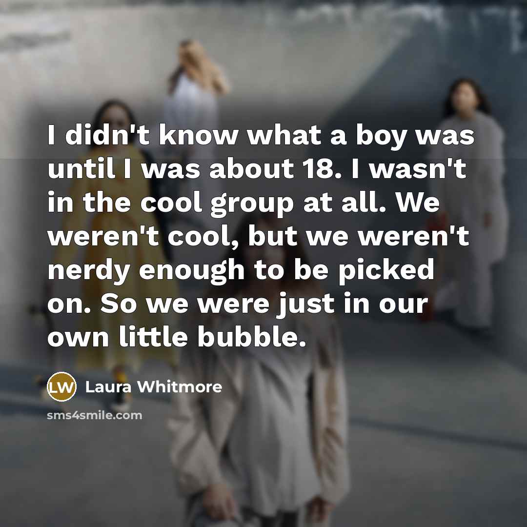 “I didn't know what a boy was until I was about 18. I wasn't in the cool group at all. We weren't cool, but we weren't nerdy enough to be picked on. So we were just in our own little bubble.” quote by Laura Whitmore
