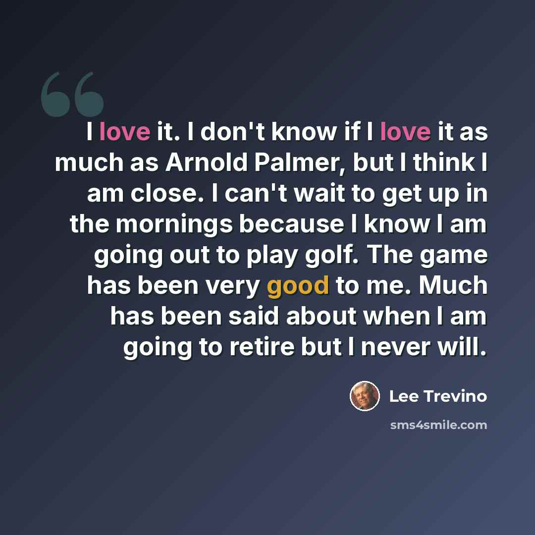 “I love it. I don't know if I love it as much as Arnold Palmer, but I think I am close. I can't wait to get up in the mornings because I know I am going out to play golf. The game has been very good to me. Much has been said about when I am going to retire but I never will.” quote by Lee Trevino