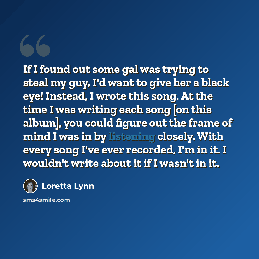 “If I found out some gal was trying to steal my guy, I'd want to give her a black eye! Instead, I wrote this song. At the time I was writing each song [on this album], you could figure out the frame of mind I was in by listening closely. With every song I've ever recorded, I'm in it. I wouldn't…” quote by Loretta Lynn