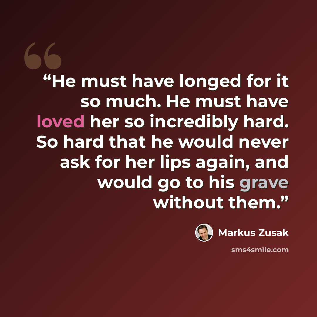 “He must have longed for it so much. He must have loved her so incredibly hard. So hard that he would never ask for her lips again, and would go to his grave without them.” quote by Markus Zusak
