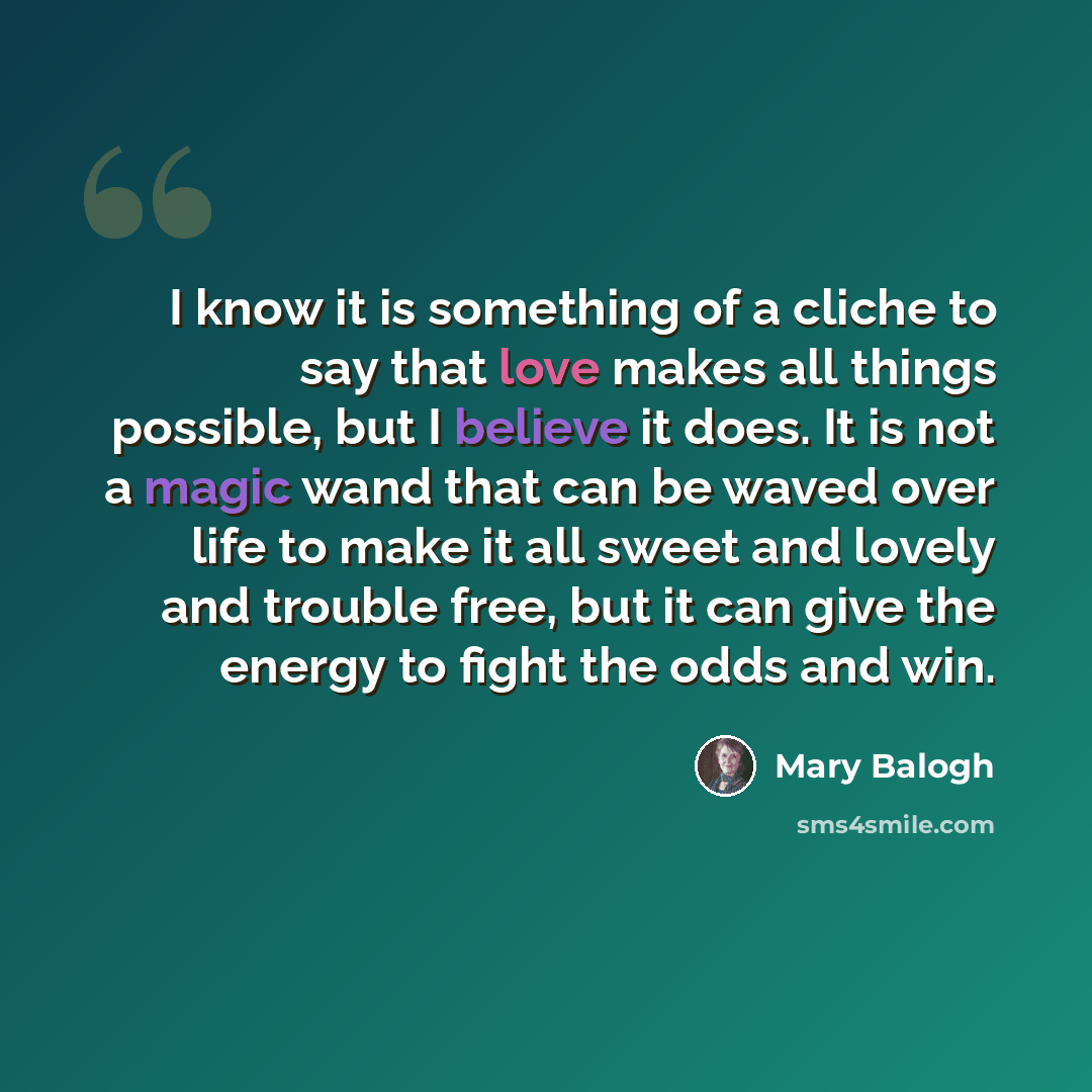 “I know it is something of a cliche to say that love makes all things possible, but I believe it does. It is not a magic wand that can be waved over life to make it all sweet and lovely and trouble free, but it can give the energy to fight the odds and win.” quote by Mary Balogh